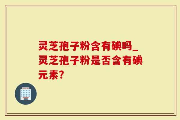 灵芝孢子粉含有碘吗_灵芝孢子粉是否含有碘元素？