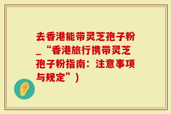 去香港能带灵芝孢子粉_“香港旅行携带灵芝孢子粉指南:注意事项与规定”)-第1张图片-灵芝大师 去香港能带灵芝孢子粉_“香港旅行携带灵芝孢子粉指南:注意事项与规定”)-第1张图片-灵芝大师