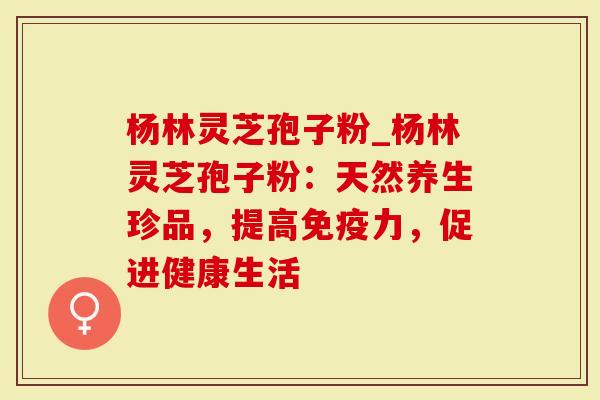 杨林灵芝孢子粉_杨林灵芝孢子粉：天然养生珍品，提高免疫力，促进健康生活