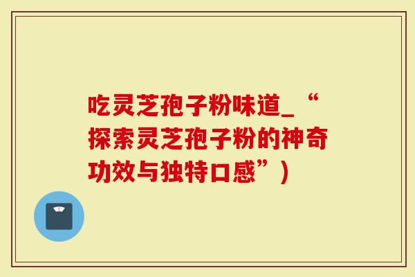 吃灵芝孢子粉味道_“探索灵芝孢子粉的神奇功效与独特口感”)