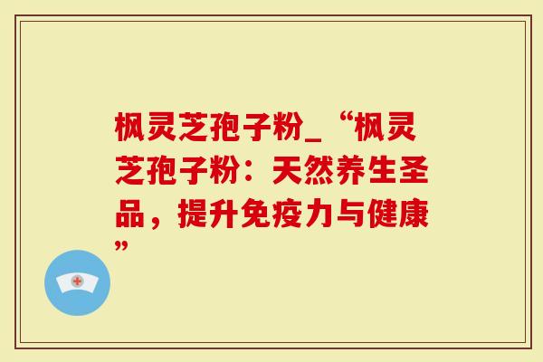 枫灵芝孢子粉_“枫灵芝孢子粉：天然养生圣品，提升免疫力与健康”