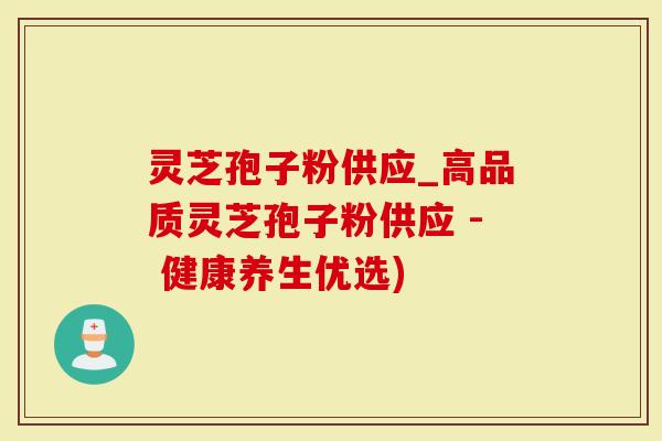 灵芝孢子粉供应_高品质灵芝孢子粉供应 - 健康养生优选)