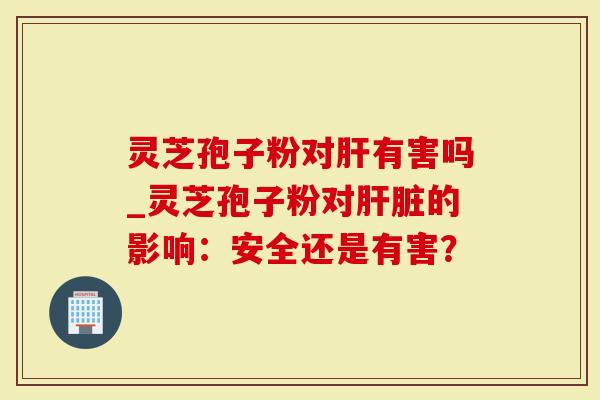 灵芝孢子粉对肝有害吗_灵芝孢子粉对肝脏的影响：安全还是有害？