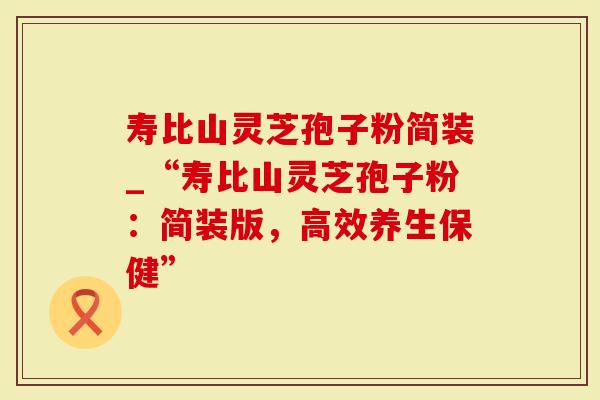 寿比山灵芝孢子粉简装_“寿比山灵芝孢子粉：简装版，高效养生保健”