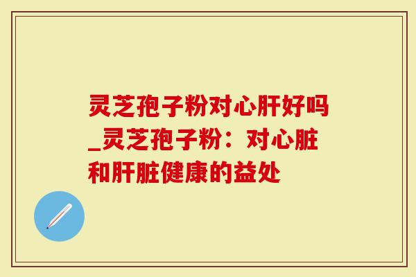 灵芝孢子粉对心肝好吗_灵芝孢子粉：对心脏和肝脏健康的益处