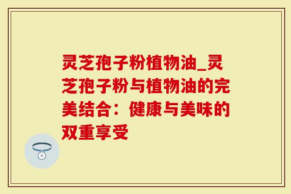 灵芝孢子粉植物油_灵芝孢子粉与植物油的完美结合：健康与美味的双重享受