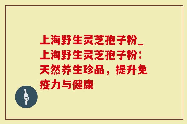 上海野生灵芝孢子粉_上海野生灵芝孢子粉：天然养生珍品，提升免疫力与健康
