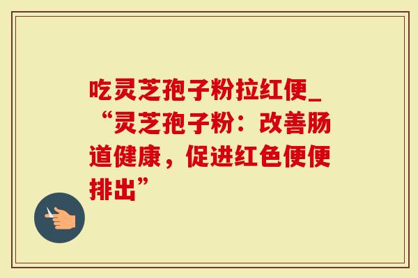 吃灵芝孢子粉拉红便_“灵芝孢子粉：改善肠道健康，促进红色便便排出”