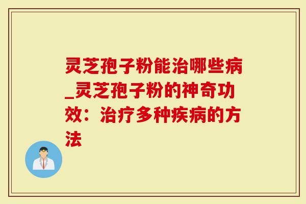 灵芝孢子粉能治哪些病_灵芝孢子粉的神奇功效：治疗多种疾病的方法