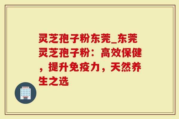 灵芝孢子粉东莞_东莞灵芝孢子粉：高效保健，提升免疫力，天然养生之选
