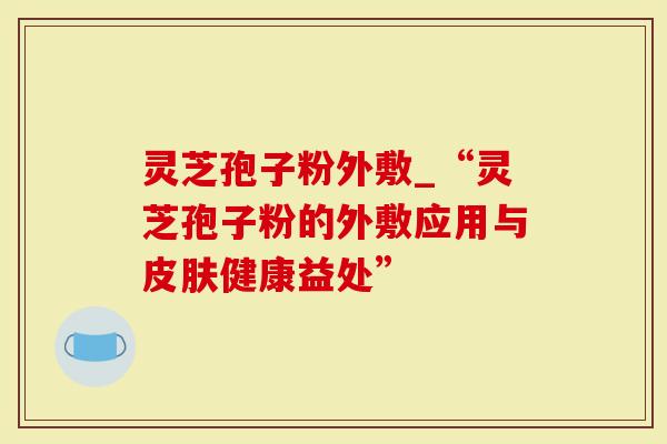 灵芝孢子粉外敷_“灵芝孢子粉的外敷应用与皮肤健康益处”