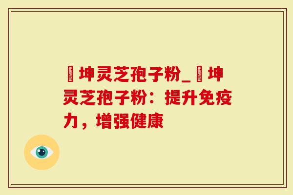 喆坤灵芝孢子粉_喆坤灵芝孢子粉：提升免疫力，增强健康