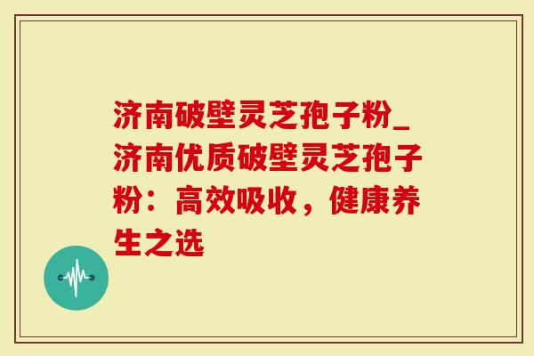 济南破壁灵芝孢子粉_济南优质破壁灵芝孢子粉：高效吸收，健康养生之选