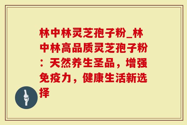 林中林灵芝孢子粉_林中林高品质灵芝孢子粉：天然养生圣品，增强免疫力，健康生活新选择