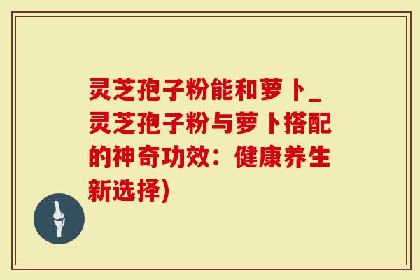 灵芝孢子粉能和萝卜_灵芝孢子粉与萝卜搭配的神奇功效：健康养生新选择)