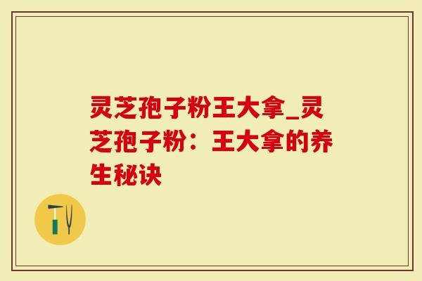 灵芝孢子粉王大拿_灵芝孢子粉：王大拿的养生秘诀