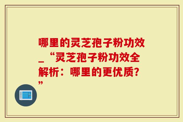 哪里的灵芝孢子粉功效_“灵芝孢子粉功效全解析：哪里的更优质？”