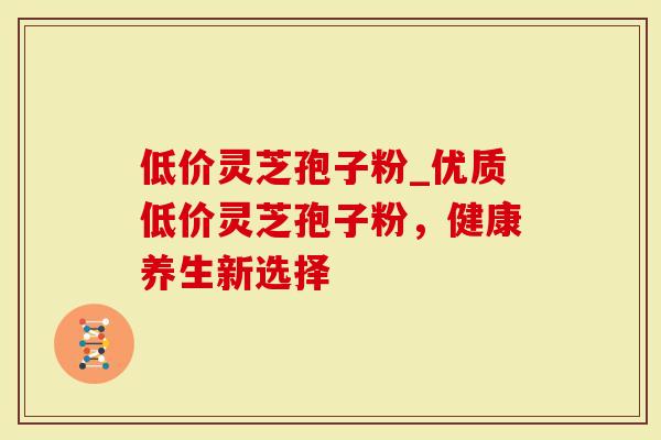 低价灵芝孢子粉_优质低价灵芝孢子粉，健康养生新选择
