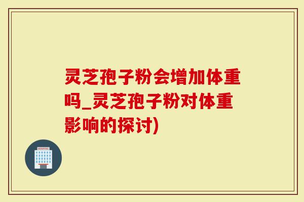 灵芝孢子粉会增加体重吗_灵芝孢子粉对体重影响的探讨)