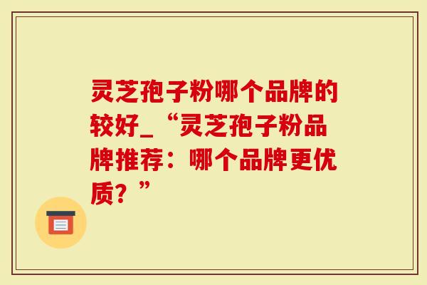 灵芝孢子粉哪个品牌的较好_“灵芝孢子粉品牌推荐：哪个品牌更优质？”