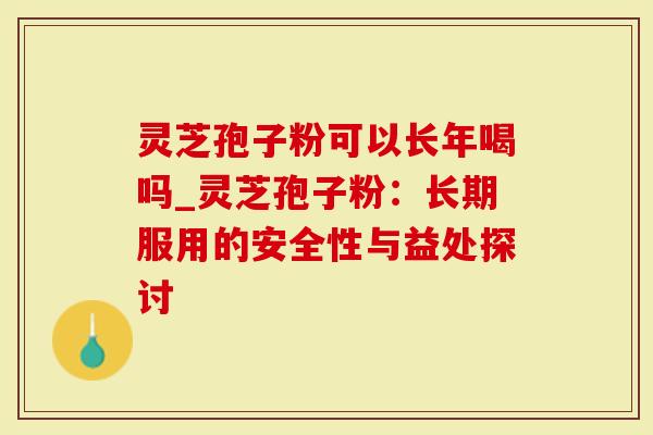 灵芝孢子粉可以长年喝吗_灵芝孢子粉：长期服用的安全性与益处探讨