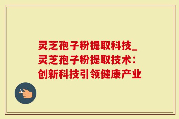灵芝孢子粉提取科技_灵芝孢子粉提取技术：创新科技引领健康产业