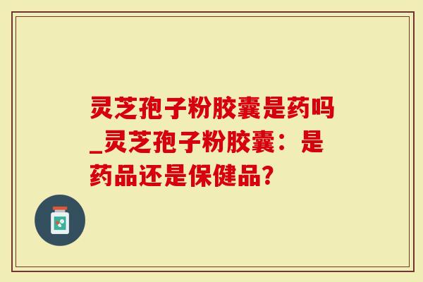 灵芝孢子粉胶囊是药吗_灵芝孢子粉胶囊：是药品还是保健品？
