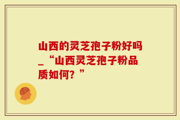 山西的灵芝孢子粉好吗_“山西灵芝孢子粉品质如何？”