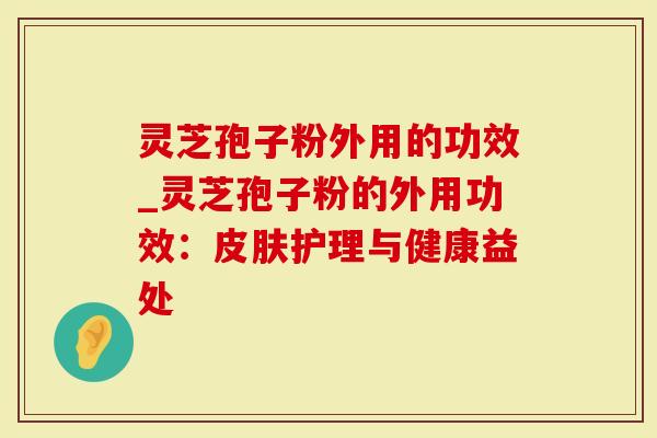 灵芝孢子粉外用的功效_灵芝孢子粉的外用功效：皮肤护理与健康益处
