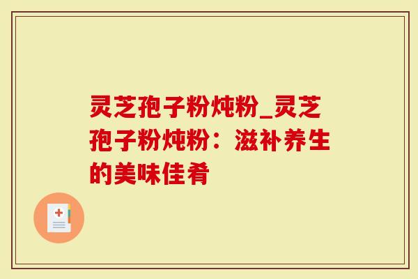 灵芝孢子粉炖粉_灵芝孢子粉炖粉：滋补养生的美味佳肴