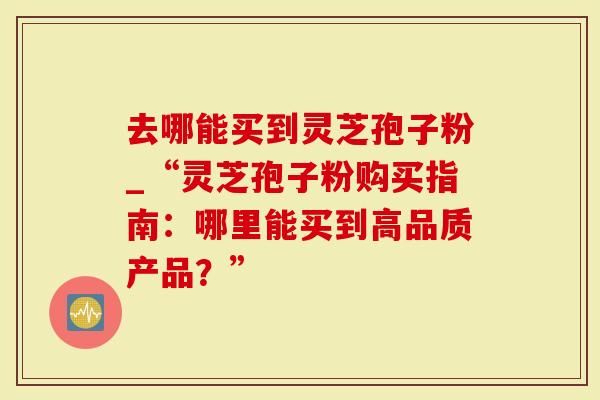 去哪能买到灵芝孢子粉_“灵芝孢子粉购买指南：哪里能买到高品质产品？”
