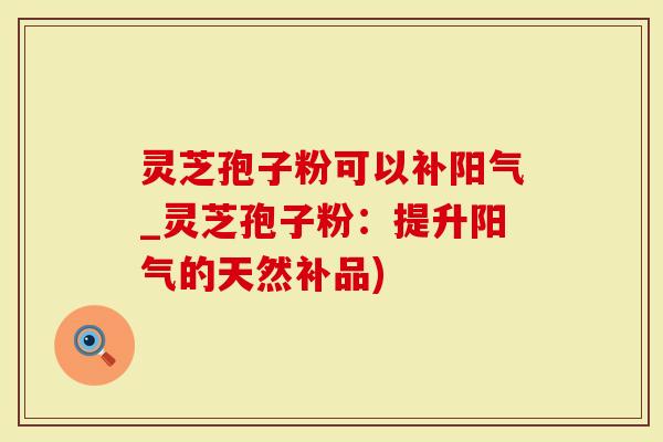 灵芝孢子粉可以补阳气_灵芝孢子粉：提升阳气的天然补品)-第1张图片-灵芝大师