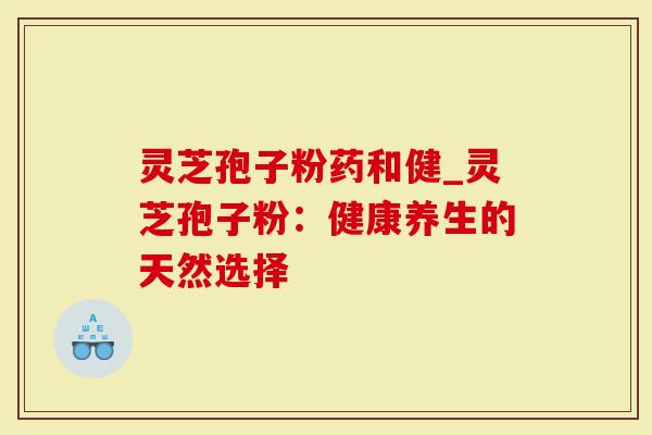 灵芝孢子粉药和健_灵芝孢子粉：健康养生的天然选择
