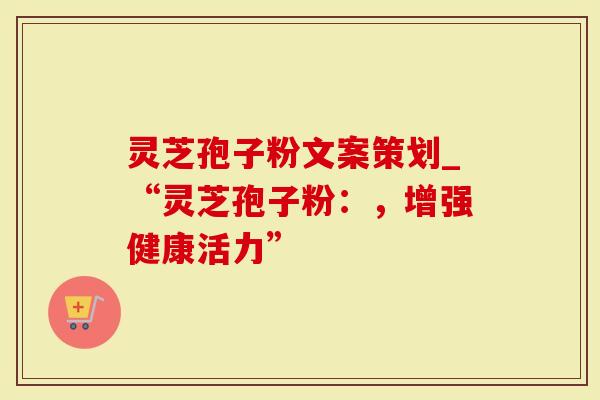 灵芝孢子粉文案策划_“灵芝孢子粉：，增强健康活力”
