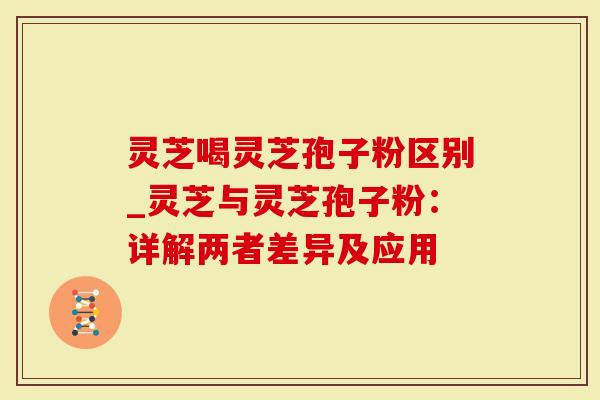 灵芝喝灵芝孢子粉区别_灵芝与灵芝孢子粉：详解两者差异及应用