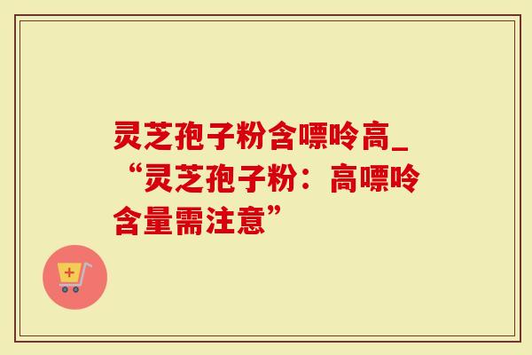 灵芝孢子粉含嘌呤高_“灵芝孢子粉：高嘌呤含量需注意”