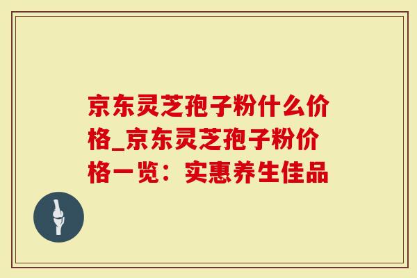 京东灵芝孢子粉什么价格_京东灵芝孢子粉价格一览：实惠养生佳品