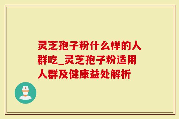 灵芝孢子粉什么样的人群吃_灵芝孢子粉适用人群及健康益处解析