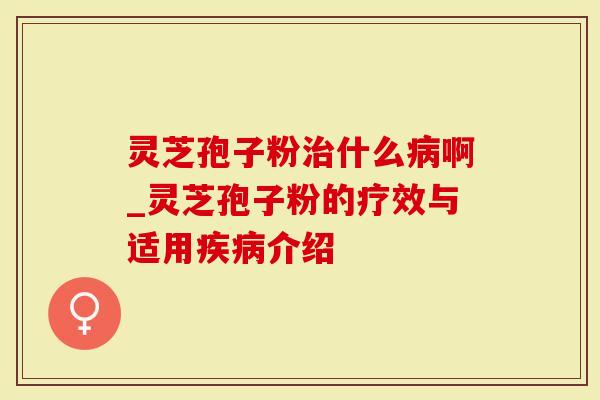 灵芝孢子粉治什么病啊_灵芝孢子粉的疗效与适用疾病介绍