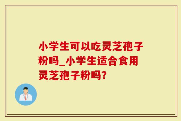 小学生可以吃灵芝孢子粉吗_小学生适合食用灵芝孢子粉吗？