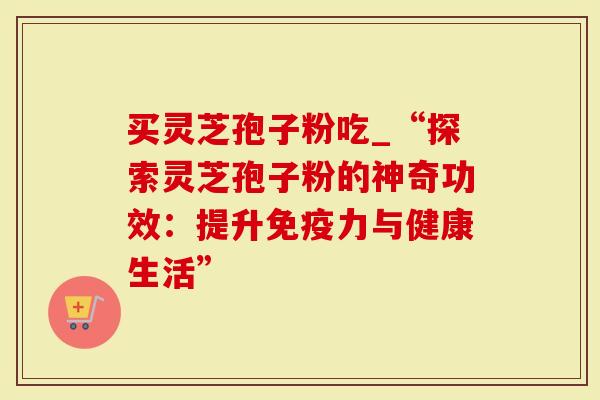 买灵芝孢子粉吃_“探索灵芝孢子粉的神奇功效：提升免疫力与健康生活”