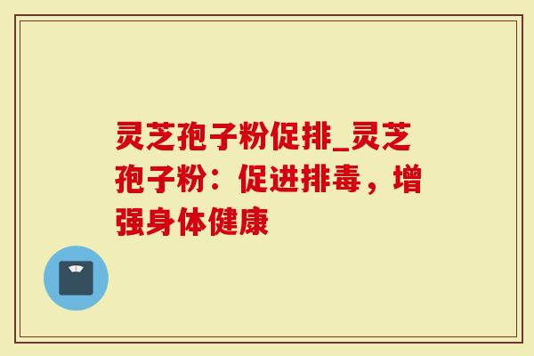 灵芝孢子粉促排_灵芝孢子粉：促进排毒，增强身体健康