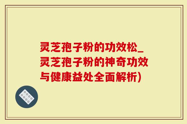 灵芝孢子粉的功效松_灵芝孢子粉的神奇功效与健康益处全面解析)