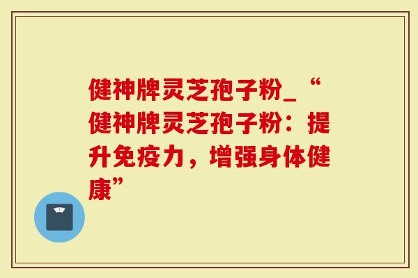 健神牌灵芝孢子粉_“健神牌灵芝孢子粉：提升免疫力，增强身体健康”