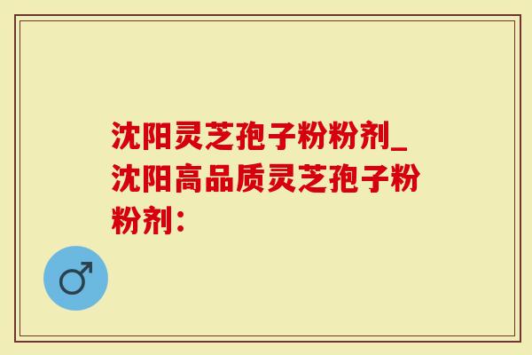 沈阳灵芝孢子粉粉剂_沈阳高品质灵芝孢子粉粉剂：