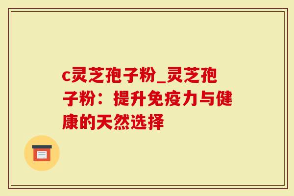 c灵芝孢子粉_灵芝孢子粉：提升免疫力与健康的天然选择