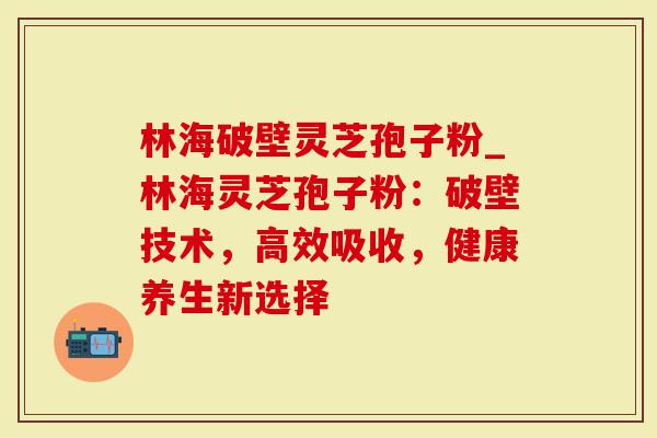 林海破壁灵芝孢子粉_林海灵芝孢子粉:破壁技术,高效吸收,健康养生新选择-第1张图片-灵芝大师 林海破壁灵芝孢子粉_林海灵芝孢子粉:破壁技术,高效吸收,健康养生新选择-第1张图片-灵芝大师