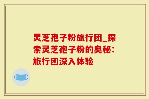 灵芝孢子粉旅行团_探索灵芝孢子粉的奥秘:旅行团深入体验-第1张图片-灵芝大师 灵芝孢子粉旅行团_探索灵芝孢子粉的奥秘:旅行团深入体验-第1张图片-灵芝大师