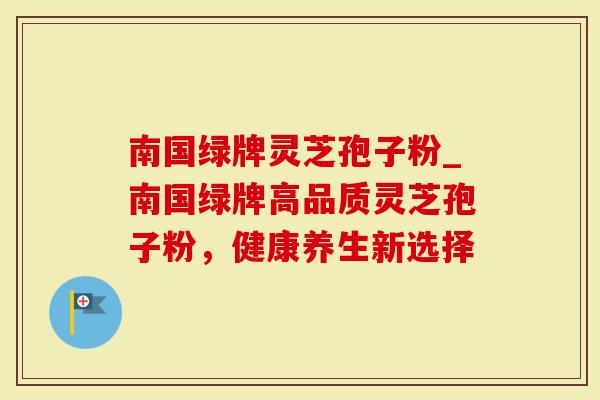 南国绿牌灵芝孢子粉_南国绿牌高品质灵芝孢子粉，健康养生新选择