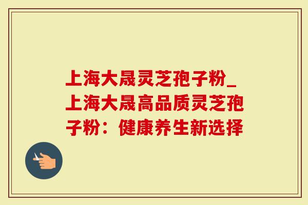 上海大晟灵芝孢子粉_上海大晟高品质灵芝孢子粉：健康养生新选择